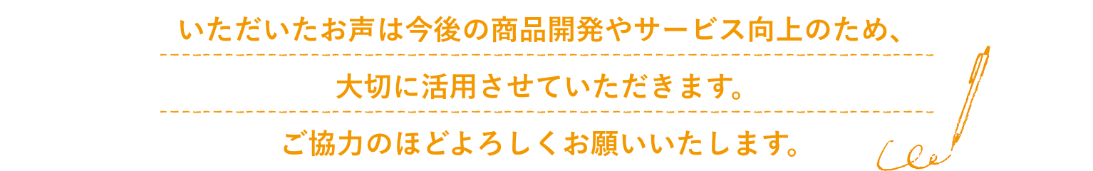 いただいたお声は今後の商品開発やサービス向上のため、大切に活用させていただきます。ご協力のほどよろしくお願いいたします。